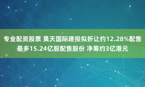 专业配资股票 昊天国际建投拟折让约12.28%配售最多15.24亿股配售股份 净筹约3亿港元