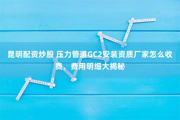 昆明配资炒股 压力管道GC2安装资质厂家怎么收费，费用明细大揭秘