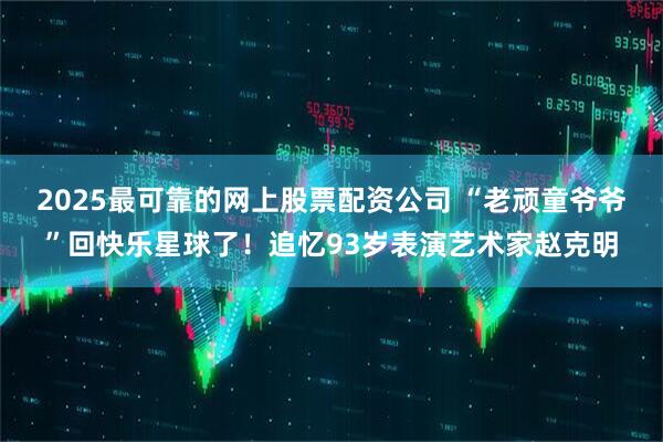 2025最可靠的网上股票配资公司 “老顽童爷爷”回快乐星球了！追忆93岁表演艺术家赵克明